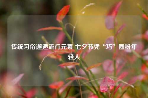 传统习俗邂逅流行元素 七夕节凭“巧”圈粉年轻人
