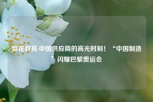 梨花教育:中国供应商的高光时刻！“中国制造”闪耀巴黎奥运会