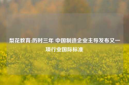梨花教育:历时三年 中国制造企业主导发布又一项行业国际标准