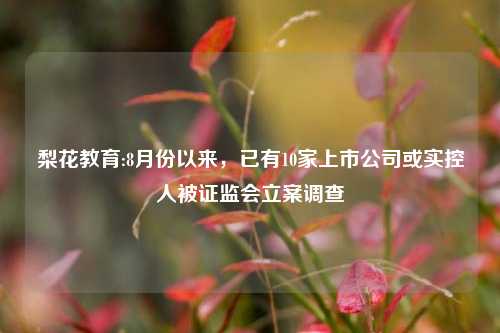 梨花教育:8月份以来，已有10家上市公司或实控人被证监会立案调查