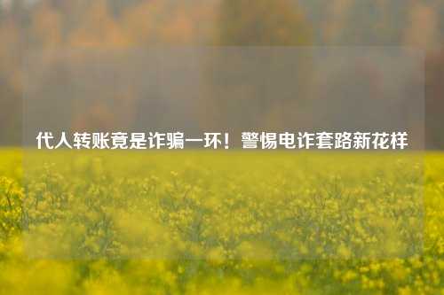 代人转账竟是诈骗一环！警惕电诈套路新花样