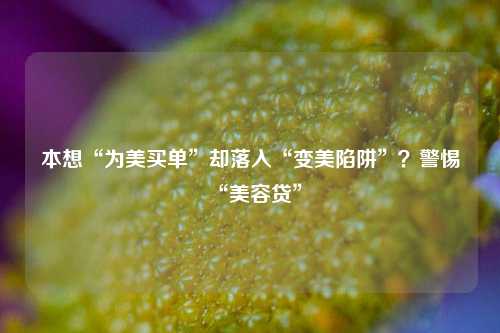 本想“为美买单”却落入“变美陷阱”？警惕“美容贷”