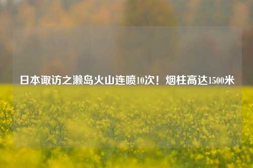 日本诹访之濑岛火山连喷10次！烟柱高达1500米