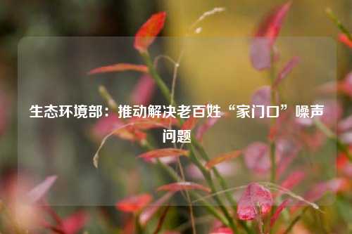生态环境部：推动解决老百姓“家门口”噪声问题