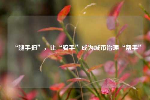 “随手拍”，让“骑手”成为城市治理“帮手”