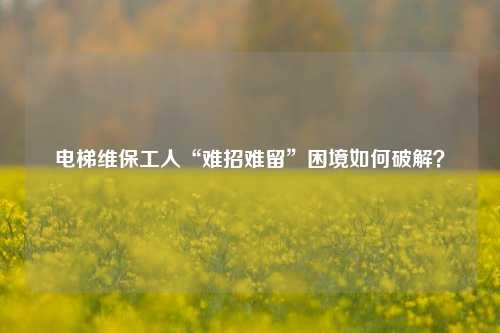 电梯维保工人“难招难留”困境如何破解？