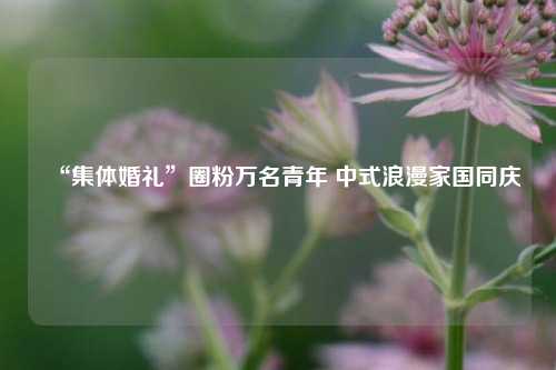 “集体婚礼”圈粉万名青年 中式浪漫家国同庆