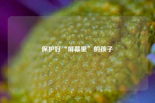 保护好“屏幕里”的孩子