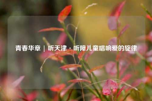 青春华章 | 听天津·听障儿童唱响爱的旋律